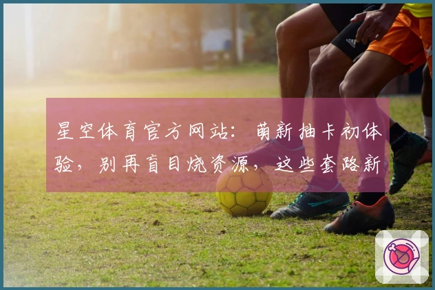 星空体育官方网站：萌新抽卡初体验，别再盲目烧资源，这些套路新手第一次就知道