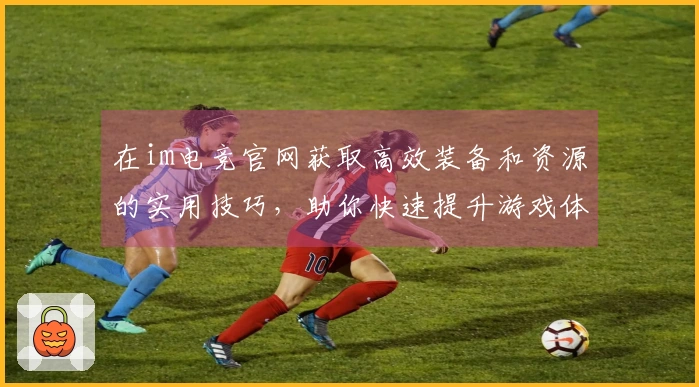在im电竞官网获取高效装备和资源的实用技巧，助你快速提升游戏体验
