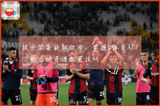 提升装备获取效率，掌握b体育APP下载后的资源配置技巧
