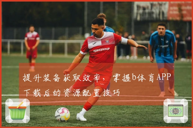 提升装备获取效率，掌握b体育APP下载后的资源配置技巧